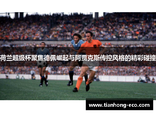 荷兰超级杯聚焦德佩崛起与阿贾克斯传控风格的精彩碰撞