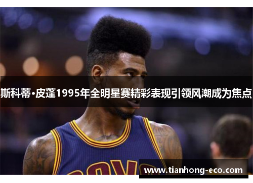 斯科蒂·皮蓬1995年全明星赛精彩表现引领风潮成为焦点 斯科蒂·皮蓬1995年全明星赛精彩表现引领风潮成为焦点